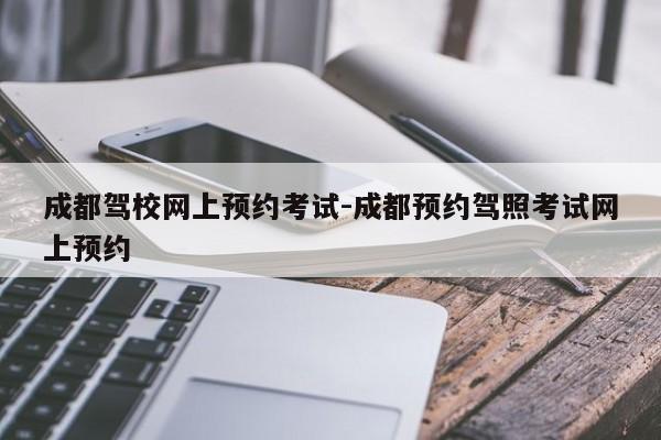 成都驾校网上预约考试-成都预约驾照考试网上预约