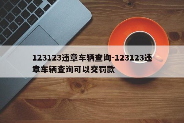 123123违章车辆查询-123123违章车辆查询可以交罚款