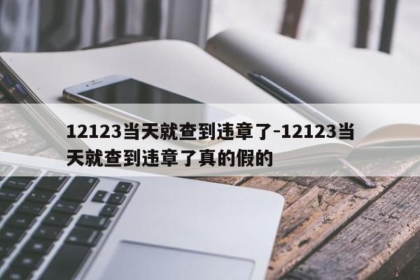 12123当天就查到违章了-12123当天就查到违章了真的假的