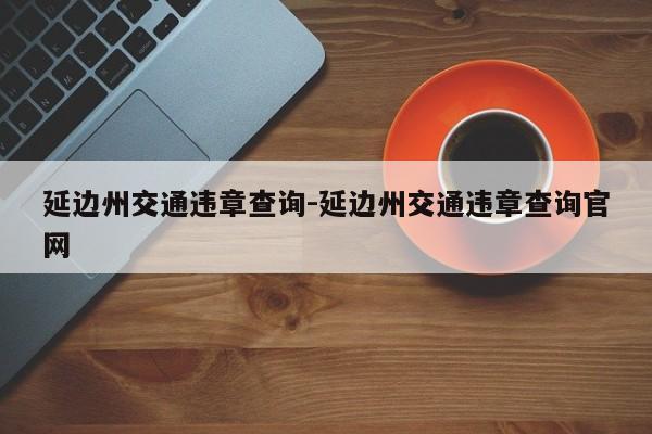 延边州交通违章查询-延边州交通违章查询官网