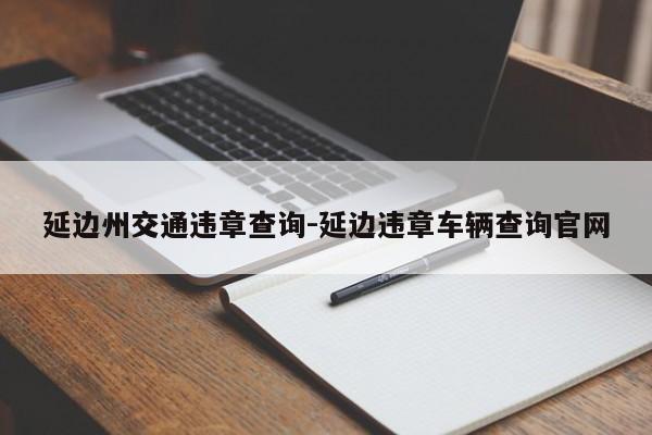 延边州交通违章查询-延边违章车辆查询官网