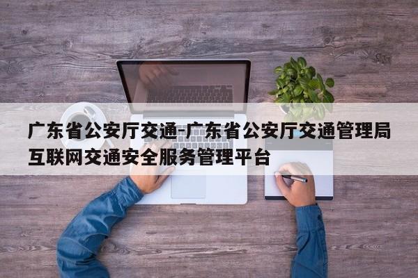 广东省公安厅交通-广东省公安厅交通管理局互联网交通安全服务管理平台