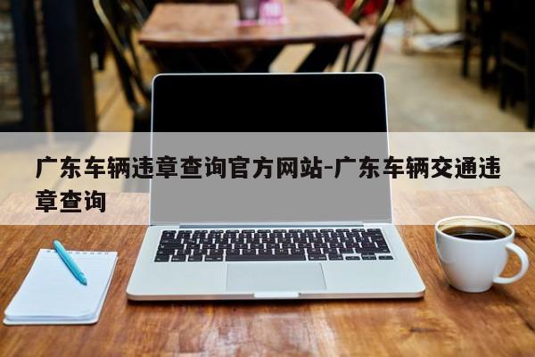 广东车辆违章查询官方网站-广东车辆交通违章查询