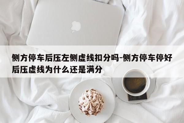 侧方停车后压左侧虚线扣分吗-侧方停车停好后压虚线为什么还是满分